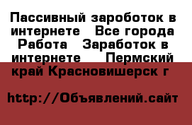 Пассивный зароботок в интернете - Все города Работа » Заработок в интернете   . Пермский край,Красновишерск г.